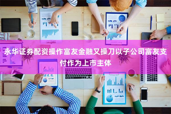永华证券配资操作富友金融又操刀以子公司富友支付作为上市主体