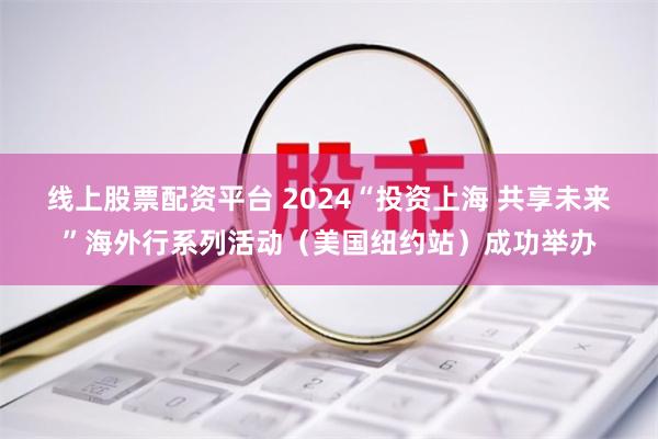 线上股票配资平台 2024“投资上海 共享未来”海外行系列活动（美国纽约站）成功举办