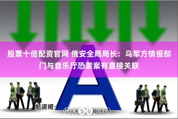 股票十倍配资官网 俄安全局局长：乌军方情报部门与音乐厅恐袭案有直接关联
