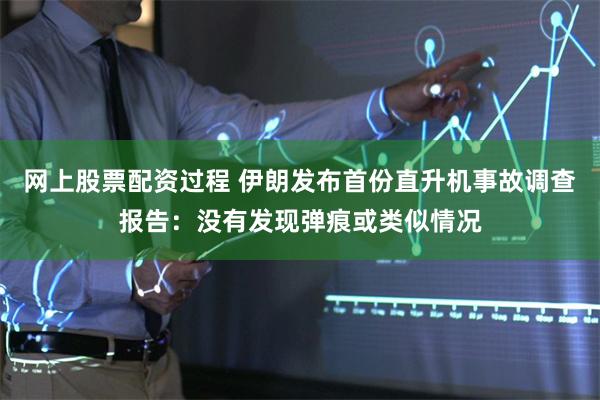 网上股票配资过程 伊朗发布首份直升机事故调查报告：没有发现弹痕或类似情况