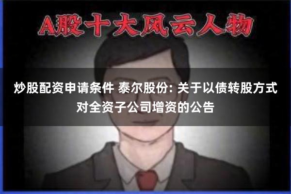 炒股配资申请条件 泰尔股份: 关于以债转股方式对全资子公司增资的公告
