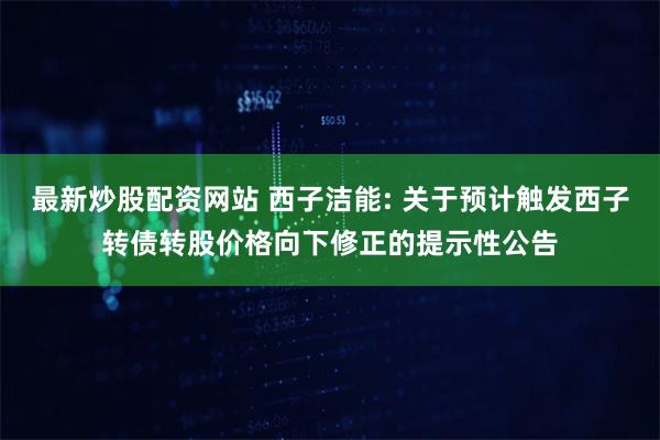 最新炒股配资网站 西子洁能: 关于预计触发西子转债转股价格向下修正的提示性公告