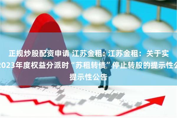 正规炒股配资申请 江苏金租: 江苏金租：关于实施2023年度权益分派时“苏租转债”停止转股的提示性公告