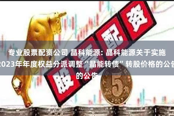 专业股票配资公司 晶科能源: 晶科能源关于实施2023年年度权益分派调整“晶能转债”转股价格的公告