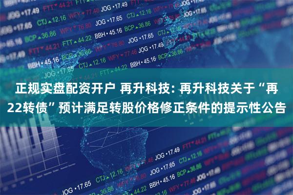 正规实盘配资开户 再升科技: 再升科技关于“再22转债”预计满足转股价格修正条件的提示性公告