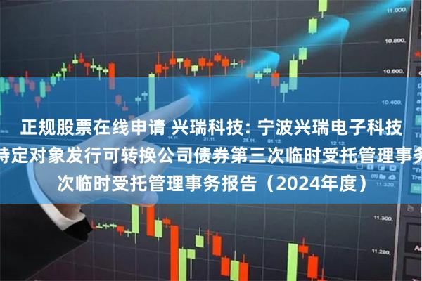 正规股票在线申请 兴瑞科技: 宁波兴瑞电子科技股份有限公司向不特定对象发行可转换公司债券第三次临时受托管理事务报告（2024年度）