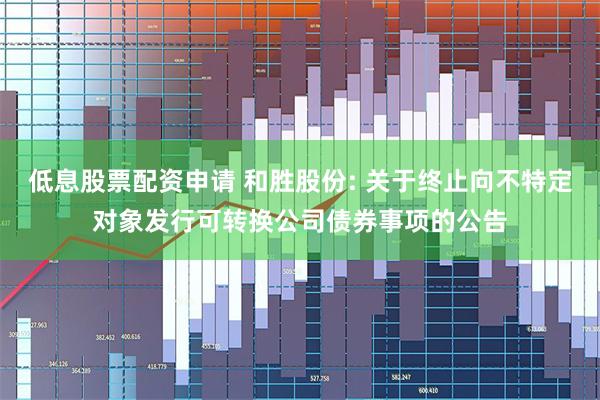 低息股票配资申请 和胜股份: 关于终止向不特定对象发行可转换公司债券事项的公告
