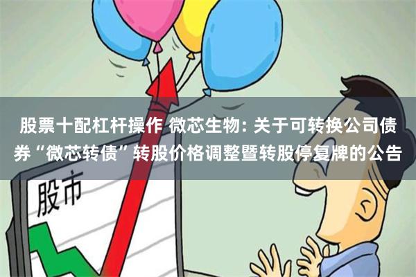 股票十配杠杆操作 微芯生物: 关于可转换公司债券“微芯转债”转股价格调整暨转股停复牌的公告