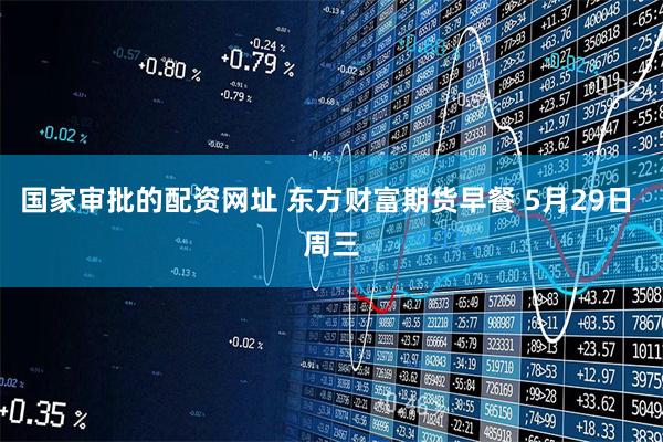 国家审批的配资网址 东方财富期货早餐 5月29日 周三