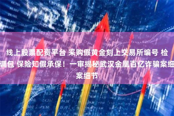 线上股票配资平台 采购假黄金刻上交易所编号 检测调包 保险知假承保！一审揭秘武汉金凰百亿诈骗案细节