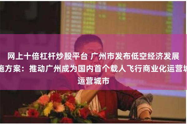 网上十倍杠杆炒股平台 广州市发布低空经济发展实施方案：推动广州成为国内首个载人飞行商业化运营城市