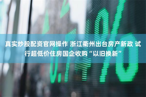 真实炒股配资官网操作 浙江衢州出台房产新政 试行超低价住房国企收购“以旧换新”