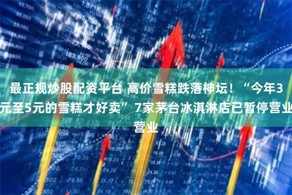 最正规炒股配资平台 高价雪糕跌落神坛！“今年3元至5元的雪糕才好卖” 7家茅台冰淇淋店已暂停营业