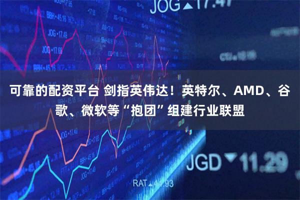 可靠的配资平台 剑指英伟达！英特尔、AMD、谷歌、微软等“抱团”组建行业联盟