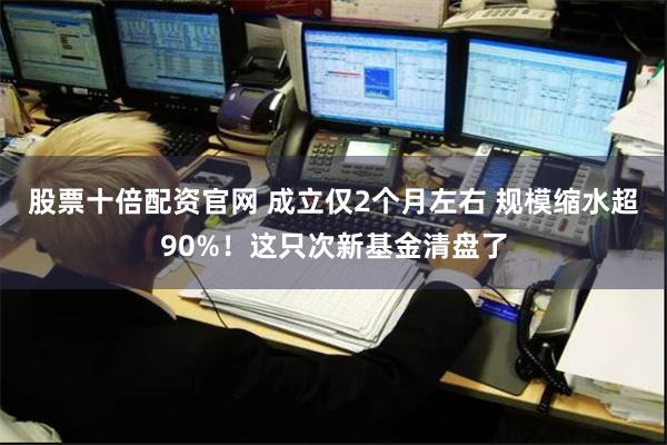 股票十倍配资官网 成立仅2个月左右 规模缩水超90%！这只次新基金清盘了