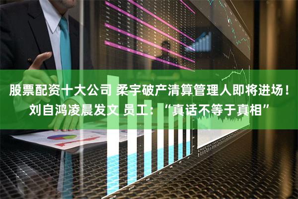 股票配资十大公司 柔宇破产清算管理人即将进场！刘自鸿凌晨发文 员工：“真话不等于真相”