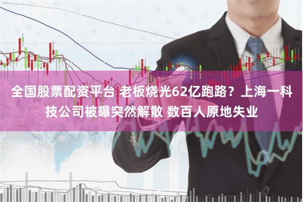 全国股票配资平台 老板烧光62亿跑路？上海一科技公司被曝突然解散 数百人原地失业