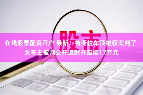 在线股票配资开户 最新！特斯拉车顶维权案判了 女车主被判公开道歉并赔偿17万元