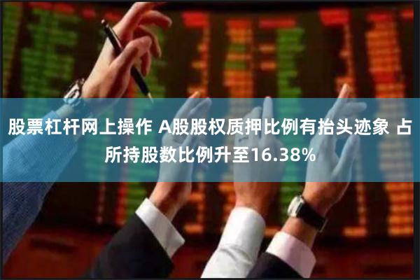 股票杠杆网上操作 A股股权质押比例有抬头迹象 占所持股数比例升至16.38%