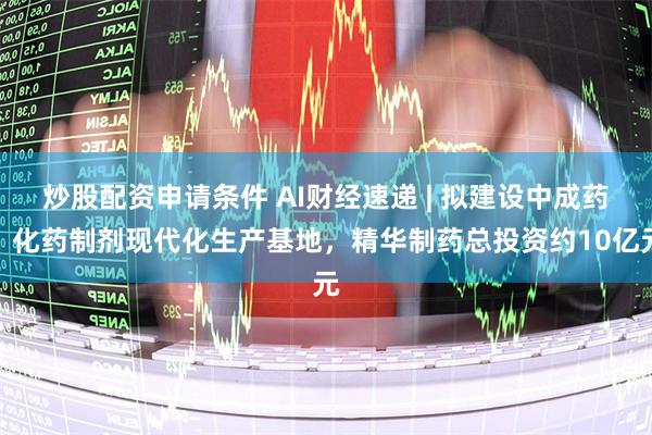 炒股配资申请条件 AI财经速递 | 拟建设中成药、化药制剂现代化生产基地,精华制药总投资约10亿元