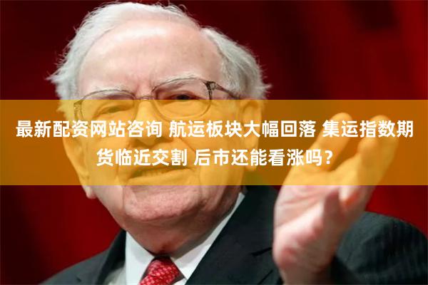 最新配资网站咨询 航运板块大幅回落 集运指数期货临近交割 后市还能看涨吗？