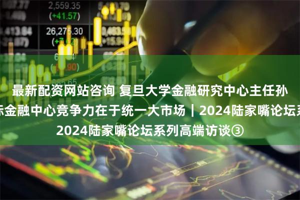 最新配资网站咨询 复旦大学金融研究中心主任孙立坚：上海国际金融中心竞争力在于统一大市场｜2024陆家嘴论坛系列高端访谈③