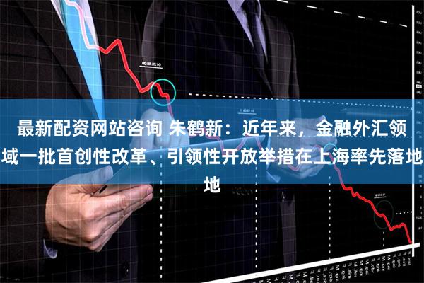 最新配资网站咨询 朱鹤新：近年来，金融外汇领域一批首创性改革、引领性开放举措在上海率先落地