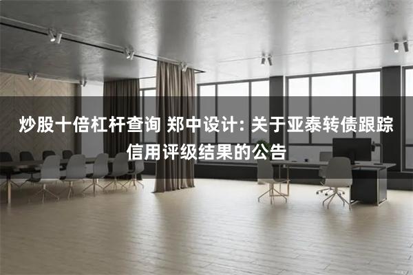 炒股十倍杠杆查询 郑中设计: 关于亚泰转债跟踪信用评级结果的公告