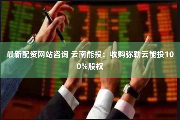 最新配资网站咨询 云南能投：收购弥勒云能投100%股权