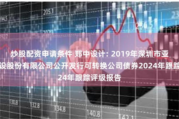 炒股配资申请条件 郑中设计: 2019年深圳市亚泰国际建设股份有限公司公开发行可转换公司债券2024年跟踪评级报告