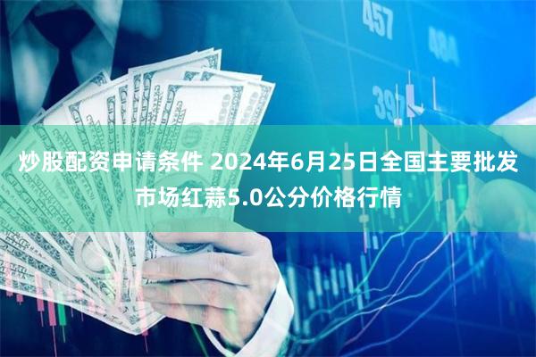炒股配资申请条件 2024年6月25日全国主要批发市场红蒜5.0公分价格行情