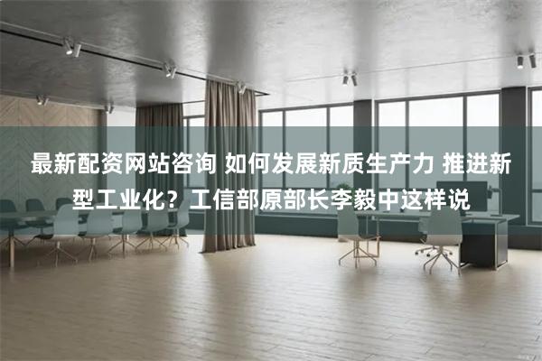 最新配资网站咨询 如何发展新质生产力 推进新型工业化？工信部原部长李毅中这样说