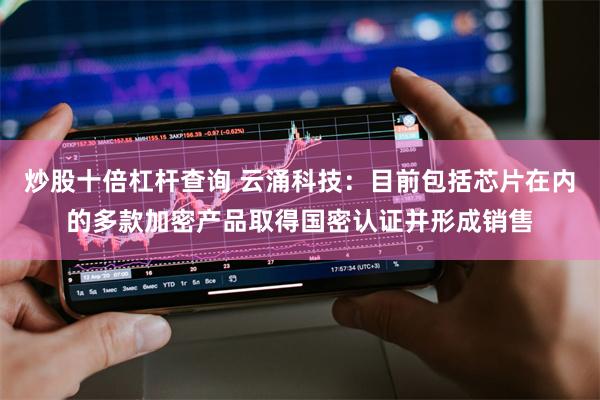 炒股十倍杠杆查询 云涌科技：目前包括芯片在内的多款加密产品取得国密认证并形成销售