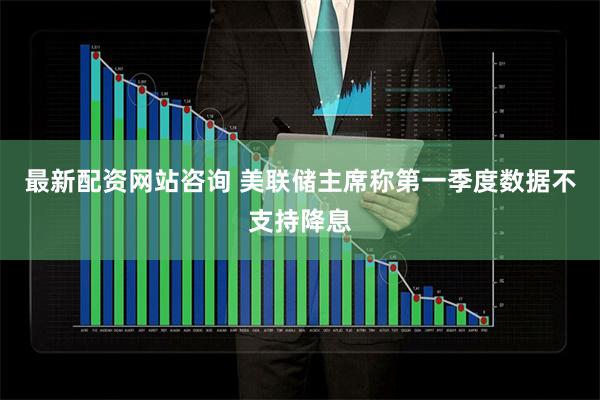 最新配资网站咨询 美联储主席称第一季度数据不支持降息