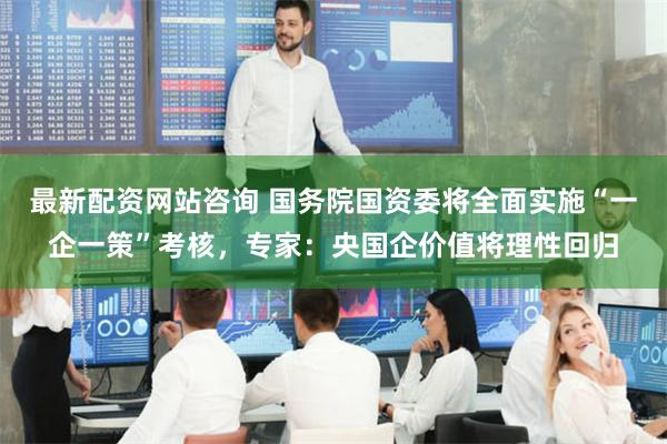 最新配资网站咨询 国务院国资委将全面实施“一企一策”考核，专家：央国企价值将理性回归