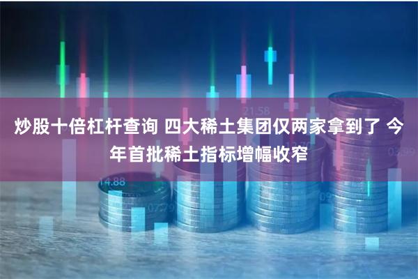 炒股十倍杠杆查询 四大稀土集团仅两家拿到了 今年首批稀土指标增幅收窄