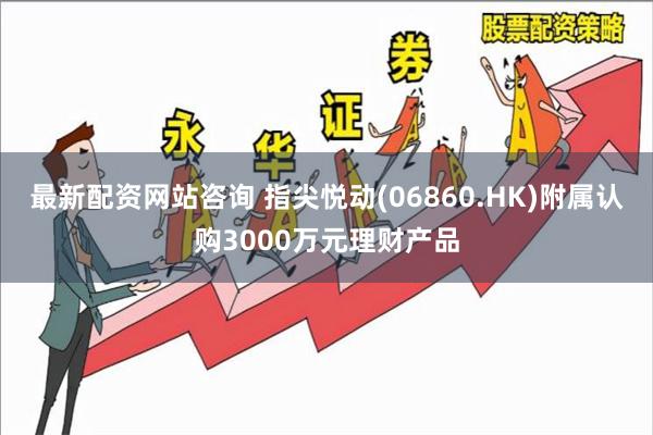 最新配资网站咨询 指尖悦动(06860.HK)附属认购3000万元理财产品