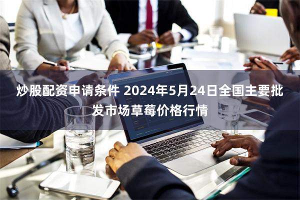 炒股配资申请条件 2024年5月24日全国主要批发市场草莓价格行情