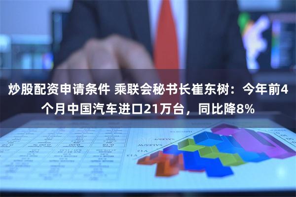 炒股配资申请条件 乘联会秘书长崔东树：今年前4个月中国汽车进口21万台，同比降8%