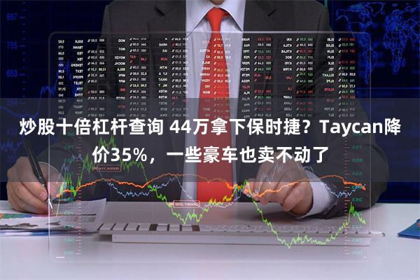 炒股十倍杠杆查询 44万拿下保时捷？Taycan降价35%，一些豪车也卖不动了