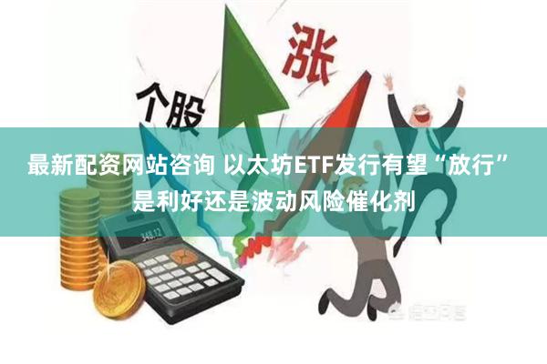 最新配资网站咨询 以太坊ETF发行有望“放行” 是利好还是波动风险催化剂