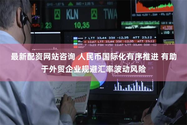 最新配资网站咨询 人民币国际化有序推进 有助于外贸企业规避汇率波动风险