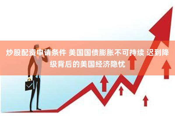 炒股配资申请条件 美国国债膨胀不可持续 迟到降级背后的美国经济隐忧