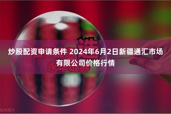 炒股配资申请条件 2024年6月2日新疆通汇市场有限公司价格行情