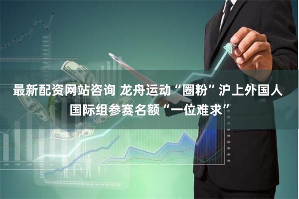 最新配资网站咨询 龙舟运动“圈粉”沪上外国人 国际组参赛名额“一位难求”