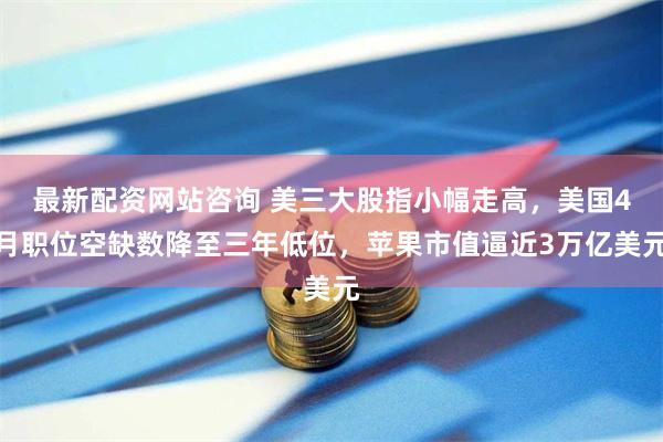 最新配资网站咨询 美三大股指小幅走高，美国4月职位空缺数降至三年低位，苹果市值逼近3万亿美元