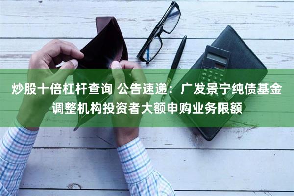 炒股十倍杠杆查询 公告速递：广发景宁纯债基金调整机构投资者大额申购业务限额