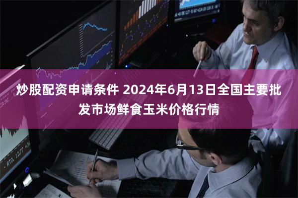 炒股配资申请条件 2024年6月13日全国主要批发市场鲜食玉米价格行情