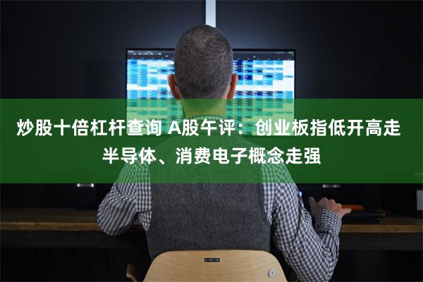 炒股十倍杠杆查询 A股午评：创业板指低开高走 半导体、消费电子概念走强
