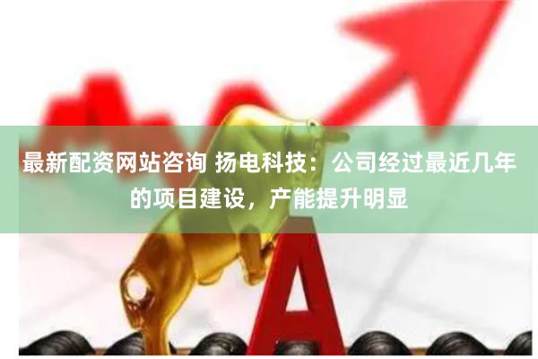 最新配资网站咨询 扬电科技：公司经过最近几年的项目建设，产能提升明显